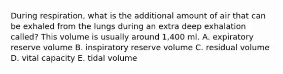 During respiration, what is the additional amount of air that can be exhaled from the lungs during an extra deep exhalation called? This volume is usually around 1,400 ml. A. expiratory reserve volume B. inspiratory reserve volume C. residual volume D. vital capacity E. tidal volume