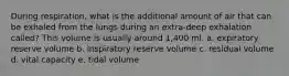 During respiration, what is the additional amount of air that can be exhaled from the lungs during an extra-deep exhalation called? This volume is usually around 1,400 ml. a. expiratory reserve volume b. inspiratory reserve volume c. residual volume d. vital capacity e. tidal volume