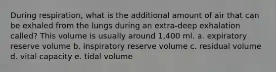 During respiration, what is the additional amount of air that can be exhaled from the lungs during an extra-deep exhalation called? This volume is usually around 1,400 ml. a. expiratory reserve volume b. inspiratory reserve volume c. residual volume d. vital capacity e. tidal volume