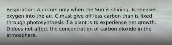 Respiration: A.occurs only when the Sun is shining. B.releases oxygen into the air. C.must give off less carbon than is fixed through photosynthesis if a plant is to experience net growth. D.does not affect the concentration of carbon dioxide in the atmosphere.