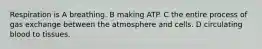 Respiration is A breathing. B making ATP. C the entire process of gas exchange between the atmosphere and cells. D circulating blood to tissues.