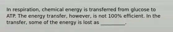 In respiration, chemical energy is transferred from glucose to ATP. The energy transfer, however, is not 100% efficient. In the transfer, some of the energy is lost as __________.