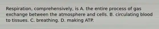 Respiration, comprehensively, is A. the entire process of gas exchange between the atmosphere and cells. B. circulating blood to tissues. C. breathing. D. making ATP.