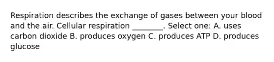 Respiration describes the exchange of gases between your blood and the air. <a href='https://www.questionai.com/knowledge/k1IqNYBAJw-cellular-respiration' class='anchor-knowledge'>cellular respiration</a> ________. Select one: A. uses carbon dioxide B. produces oxygen C. produces ATP D. produces glucose