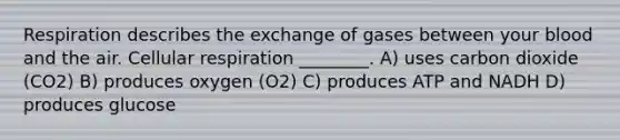 Respiration describes the exchange of gases between your blood and the air. Cellular respiration ________. A) uses carbon dioxide (CO2) B) produces oxygen (O2) C) produces ATP and NADH D) produces glucose