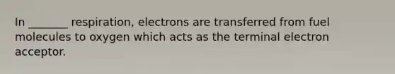 In _______ respiration, electrons are transferred from fuel molecules to oxygen which acts as the terminal electron acceptor.