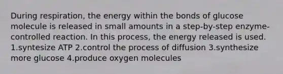 During respiration, the energy within the bonds of glucose molecule is released in small amounts in a step-by-step enzyme-controlled reaction. In this process, the energy released is used. 1.syntesize ATP 2.control the process of diffusion 3.synthesize more glucose 4.produce oxygen molecules