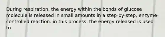 During respiration, the energy within the bonds of glucose molecule is released in small amounts in a step-by-step, enzyme-controlled reaction. in this process, the energy released is used to