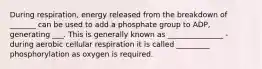 During respiration, energy released from the breakdown of _______ can be used to add a phosphate group to ADP, generating ___. This is generally known as _______________ - during aerobic cellular respiration it is called _________ phosphorylation as oxygen is required.