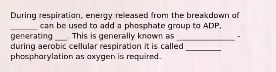 During respiration, energy released from the breakdown of _______ can be used to add a phosphate group to ADP, generating ___. This is generally known as _______________ - during aerobic cellular respiration it is called _________ phosphorylation as oxygen is required.