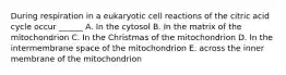 During respiration in a eukaryotic cell reactions of the citric acid cycle occur ______ A. In the cytosol B. In the matrix of the mitochondrion C. In the Christmas of the mitochondrion D. In the intermembrane space of the mitochondrion E. across the inner membrane of the mitochondrion