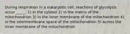 During respiration in a eukaryotic cell, reactions of glycolysis occur _____. 1) in the cytosol 2) in the matrix of the mitochondrion 3) in the inner membrane of the mitochondrion 4) in the intermembrane space of the mitochondrion 5) across the inner membrane of the mitochondrion