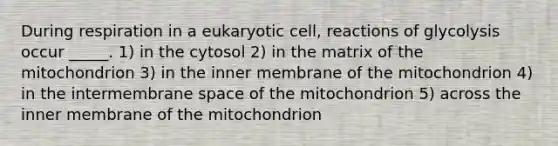 During respiration in a eukaryotic cell, reactions of glycolysis occur _____. 1) in the cytosol 2) in the matrix of the mitochondrion 3) in the inner membrane of the mitochondrion 4) in the intermembrane space of the mitochondrion 5) across the inner membrane of the mitochondrion