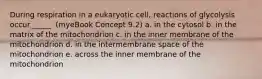 During respiration in a eukaryotic cell, reactions of glycolysis occur _____. (myeBook Concept 9.2) a. in the cytosol b. in the matrix of the mitochondrion c. in the inner membrane of the mitochondrion d. in the intermembrane space of the mitochondrion e. across the inner membrane of the mitochondrion