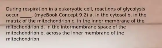 During respiration in a eukaryotic cell, reactions of glycolysis occur _____. (myeBook Concept 9.2) a. in the cytosol b. in the matrix of the mitochondrion c. in the inner membrane of the mitochondrion d. in the intermembrane space of the mitochondrion e. across the inner membrane of the mitochondrion