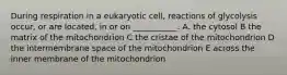 During respiration in a eukaryotic cell, reactions of glycolysis occur, or are located, in or on ___________. A. the cytosol B the matrix of the mitochondrion C the cristae of the mitochondrion D the intermembrane space of the mitochondrion E across the inner membrane of the mitochondrion