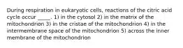 During respiration in eukaryotic cells, reactions of the citric acid cycle occur _____. 1) in the cytosol 2) in the matrix of the mitochondrion 3) in the cristae of the mitochondrion 4) in the intermembrane space of the mitochondrion 5) across the inner membrane of the mitochondrion