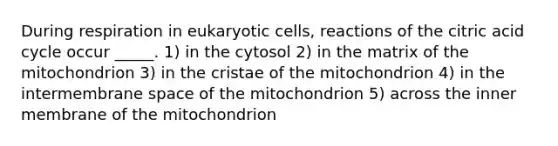 During respiration in eukaryotic cells, reactions of the citric acid cycle occur _____. 1) in the cytosol 2) in the matrix of the mitochondrion 3) in the cristae of the mitochondrion 4) in the intermembrane space of the mitochondrion 5) across the inner membrane of the mitochondrion