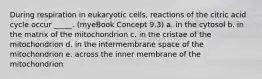 During respiration in eukaryotic cells, reactions of the citric acid cycle occur _____. (myeBook Concept 9.3) a. in the cytosol b. in the matrix of the mitochondrion c. in the cristae of the mitochondrion d. in the intermembrane space of the mitochondrion e. across the inner membrane of the mitochondrion