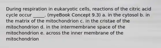 During respiration in <a href='https://www.questionai.com/knowledge/kb526cpm6R-eukaryotic-cells' class='anchor-knowledge'>eukaryotic cells</a>, reactions of the citric acid cycle occur _____. (myeBook Concept 9.3) a. in the cytosol b. in the matrix of the mitochondrion c. in the cristae of the mitochondrion d. in the intermembrane space of the mitochondrion e. across the inner membrane of the mitochondrion