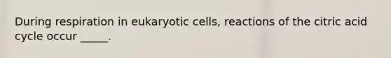 During respiration in eukaryotic cells, reactions of the citric acid cycle occur _____.