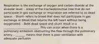 Respiration is the exchange of oxygen and carbon dioxide at the alveolar level. - Areas of the tracheobronchial tree that do not participate in gas exchange or respiration are referred to as dead space. - Shunt- refers to blood that does not participate in gas exchange or blood that returns the left heart without being oxygenated. - Both dead space and shunt result in a _________________________. This can occur when there is a pulmonary embolism obstructing the flow through the pulmonary artery. - _______ means that there is poor ventilation with adequate perfusion