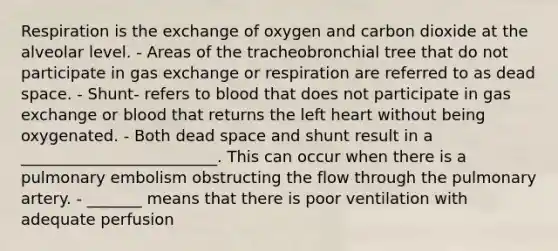 Respiration is the exchange of oxygen and carbon dioxide at the alveolar level. - Areas of the tracheobronchial tree that do not participate in gas exchange or respiration are referred to as dead space. - Shunt- refers to blood that does not participate in gas exchange or blood that returns the left heart without being oxygenated. - Both dead space and shunt result in a _________________________. This can occur when there is a pulmonary embolism obstructing the flow through the pulmonary artery. - _______ means that there is poor ventilation with adequate perfusion