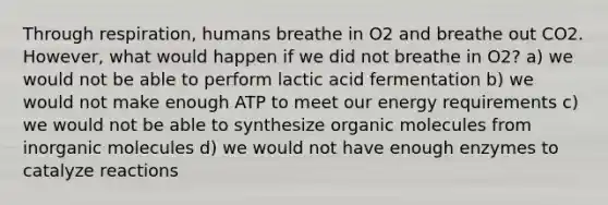 Through respiration, humans breathe in O2 and breathe out CO2. However, what would happen if we did not breathe in O2? a) we would not be able to perform lactic acid fermentation b) we would not make enough ATP to meet our energy requirements c) we would not be able to synthesize organic molecules from inorganic molecules d) we would not have enough enzymes to catalyze reactions