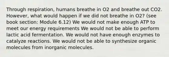 Through respiration, humans breathe in O2 and breathe out CO2. However, what would happen if we did not breathe in O2? (see book section: Module 6.12) We would not make enough ATP to meet our energy requirements We would not be able to perform lactic acid fermentation. We would not have enough enzymes to catalyze reactions. We would not be able to synthesize organic molecules from inorganic molecules.