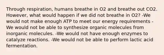 Through respiration, humans breathe in O2 and breathe out CO2. However, what would happen if we did not breathe in O2? -We would not make enough ATP to meet our energy requirements -We would not be able to synthesize organic molecules from inorganic molecules. -We would not have enough enzymes to catalyze reactions. -We would not be able to perform lactic acid fermentation.