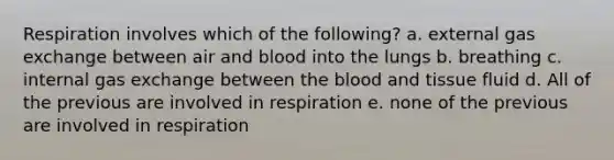 Respiration involves which of the following? a. external <a href='https://www.questionai.com/knowledge/kU8LNOksTA-gas-exchange' class='anchor-knowledge'>gas exchange</a> between air and blood into the lungs b. breathing c. internal gas exchange between <a href='https://www.questionai.com/knowledge/k7oXMfj7lk-the-blood' class='anchor-knowledge'>the blood</a> and tissue fluid d. All of the previous are involved in respiration e. none of the previous are involved in respiration