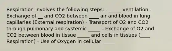 Respiration involves the following steps: - _____ ventilation - Exchange of __ and CO2 between ____ air and blood in lung capillaries (External respiration) - Transport of O2 and CO2 through pulmonary and systemic _____ - Exchange of O2 and CO2 between blood in tissue _____ and cells in tissues (____ Respiration) - Use of Oxygen in cellular _____