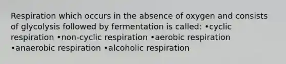 Respiration which occurs in the absence of oxygen and consists of glycolysis followed by fermentation is called: •cyclic respiration •non-cyclic respiration •aerobic respiration •anaerobic respiration •alcoholic respiration