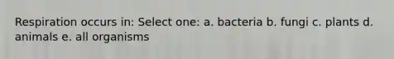 Respiration occurs in: Select one: a. bacteria b. fungi c. plants d. animals e. all organisms