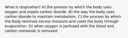 What is respiration? A) the process by which the body uses oxygen and expels carbon dioxide. B) the way the body uses carbon dioxide to maintain metabolism. C) the process by which the body removes excess moisture and cools the body through evaporation. D) when oxygen is perfused with the blood and carbon monoxide is removed.