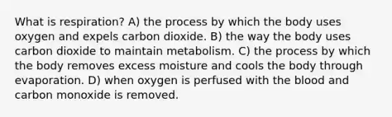 What is respiration? A) the process by which the body uses oxygen and expels carbon dioxide. B) the way the body uses carbon dioxide to maintain metabolism. C) the process by which the body removes excess moisture and cools the body through evaporation. D) when oxygen is perfused with the blood and carbon monoxide is removed.