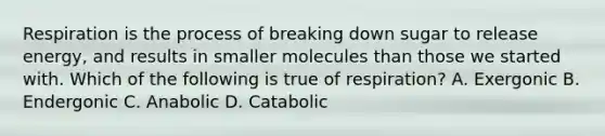 Respiration is the process of breaking down sugar to release energy, and results in smaller molecules than those we started with. Which of the following is true of respiration? A. Exergonic B. Endergonic C. Anabolic D. Catabolic