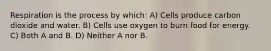 Respiration is the process by which: A) Cells produce carbon dioxide and water. B) Cells use oxygen to burn food for energy. C) Both A and B. D) Neither A nor B.