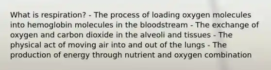 What is respiration? - The process of loading oxygen molecules into hemoglobin molecules in the bloodstream - The exchange of oxygen and carbon dioxide in the alveoli and tissues - The physical act of moving air into and out of the lungs - The production of energy through nutrient and oxygen combination