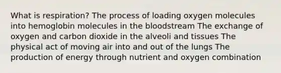 What is respiration? The process of loading oxygen molecules into hemoglobin molecules in the bloodstream The exchange of oxygen and carbon dioxide in the alveoli and tissues The physical act of moving air into and out of the lungs The production of energy through nutrient and oxygen combination