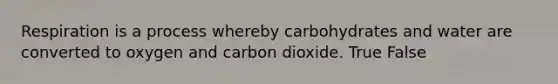 Respiration is a process whereby carbohydrates and water are converted to oxygen and carbon dioxide. True False