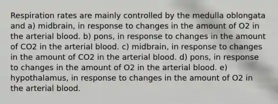 Respiration rates are mainly controlled by the medulla oblongata and a) midbrain, in response to changes in the amount of O2 in the arterial blood. b) pons, in response to changes in the amount of CO2 in the arterial blood. c) midbrain, in response to changes in the amount of CO2 in the arterial blood. d) pons, in response to changes in the amount of O2 in the arterial blood. e) hypothalamus, in response to changes in the amount of O2 in the arterial blood.