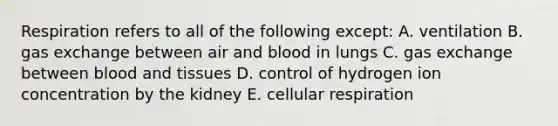 Respiration refers to all of the following except: A. ventilation B. gas exchange between air and blood in lungs C. gas exchange between blood and tissues D. control of hydrogen ion concentration by the kidney E. cellular respiration