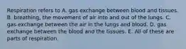 Respiration refers to A. gas exchange between blood and tissues. B. breathing, the movement of air into and out of the lungs. C. gas exchange between the air in the lungs and blood. D. gas exchange between the blood and the tissues. E. All of these are parts of respiration.