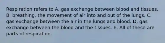 Respiration refers to A. gas exchange between blood and tissues. B. breathing, the movement of air into and out of the lungs. C. gas exchange between the air in the lungs and blood. D. gas exchange between the blood and the tissues. E. All of these are parts of respiration.