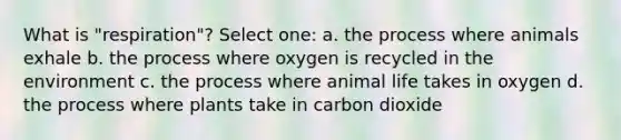 What is "respiration"? Select one: a. the process where animals exhale b. the process where oxygen is recycled in the environment c. the process where animal life takes in oxygen d. the process where plants take in carbon dioxide