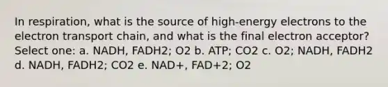 In respiration, what is the source of high-energy electrons to the electron transport chain, and what is the final electron acceptor? Select one: a. NADH, FADH2; O2 b. ATP; CO2 c. O2; NADH, FADH2 d. NADH, FADH2; CO2 e. NAD+, FAD+2; O2