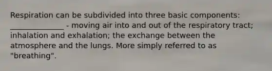 Respiration can be subdivided into three basic components: ______________ - moving air into and out of the respiratory tract; inhalation and exhalation; the exchange between the atmosphere and the lungs. More simply referred to as "breathing".