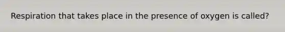 Respiration that takes place in the presence of oxygen is called?