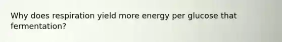 Why does respiration yield more energy per glucose that fermentation?